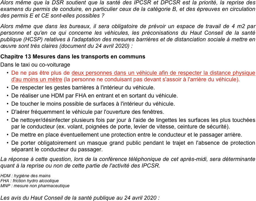 Alors même que la DSR soutient que la santé des IPCSR et DPCSR est la priorité, la reprise des examens du permis de conduire, en particulier ceux de la catégorie B, et des épreuves en circulation des permis E et CE sont-elles possibles ?
Alors même que dans les bureaux, il sera obligatoire de prévoir un espace de travail de 4 m2 par personne et qu'en ce qui concerne les véhicules, les préconisations du Haut Conseil de la santé publique (HCSP) relatives à l'adaptation des mesures barrières et de distanciation sociale à mettre en œuvre sont très claires (document du 24 avril 2020) :
Chapitre 13 Mesures dans les transports en communs
Dans le taxi ou co-voiturage
De ne pas être plus de deux personnes dans un véhicule afin de respecter la distance physique d'au moins un mètre (la personne ne conduisant pas devant s'assoir à l'arrière du véhicule).
De respecter les gestes barrières à l'intérieur du véhicule.
De réaliser une HDM par FHA en entrant et en sortant du véhicule.
De toucher le moins possible de surfaces à l'intérieur du véhicule.
D'aérer fréquemment le véhicule par l'ouverture des fenêtres.
De nettoyer/désinfecter plusieurs fois par jour à l'aide de lingettes les surfaces les plus touchées par le conducteur (ex. volant, poignées de porte, levier de vitesse, ceinture de sécurité).
De mettre en place éventuellement une protection entre le conducteur et le passager arrière.
De porter obligatoirement un masque grand public pendant le trajet en l'absence de protection séparant le conducteur du passager. 
La réponse à cette question, lors de la conférence téléphonique de cet après-midi, sera déterminante quant à la reprise ou non de cette partie de l'activité des IPCSR.
HDM : hygiène des mains
FHA : friction hydro alcoolique
MNP : mesure non pharmaceutique

Les avis du Haut Conseil de la santé publique au 24 avril 2020 :
